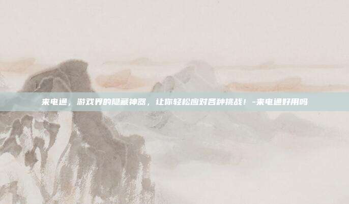 来电通,游戏界的隐藏神器,让你轻松应对各种挑战!-来电通好用吗