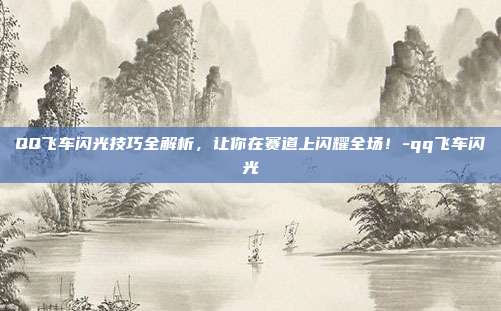 QQ飞车闪光技巧全解析,让你在赛道上闪耀全场!-qq飞车闪光