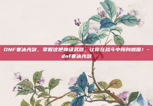 DNF寒冰光剑,掌握这把神级武器,让你在战斗中所向披靡!-dnf寒冰光剑