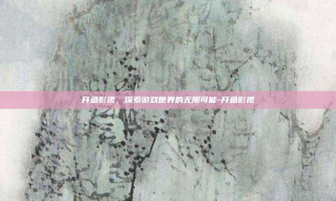 开鱼影视,探索游戏世界的无限可能-开鱼影视