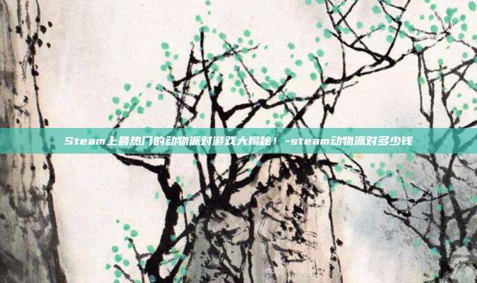 Steam上最热门的动物派对游戏大揭秘!-steam动物派对多少钱