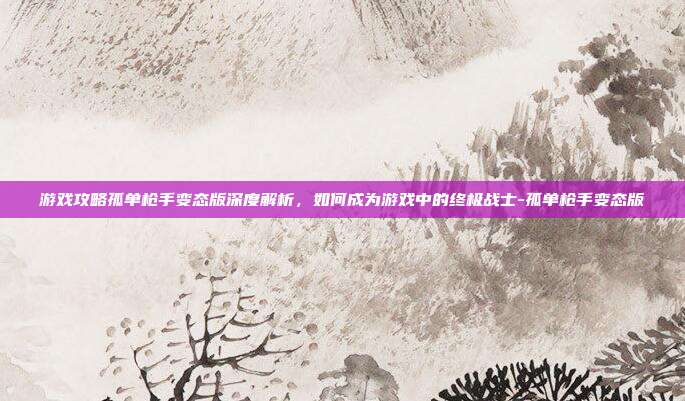 游戏攻略孤单枪手变态版深度解析,如何成为游戏中的终极战士-孤单枪手变态版