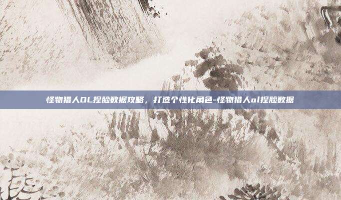 怪物猎人OL捏脸数据攻略,打造个性化角色-怪物猎人ol捏脸数据