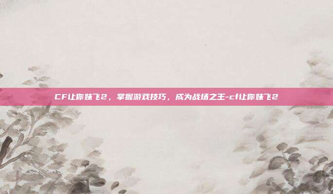 CF让你妹飞2,掌握游戏技巧,成为战场之王-cf让你妹飞2