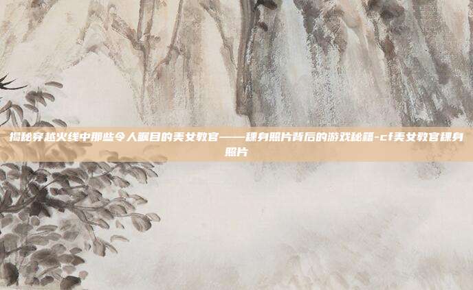 揭秘穿越火线中那些令人瞩目的美女教官——稞身照片背后的游戏秘籍-cf美女教官稞身照片