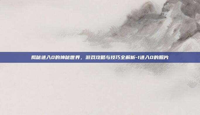 揭秘进入0的神秘世界,游戏攻略与技巧全解析-1进入0的照片