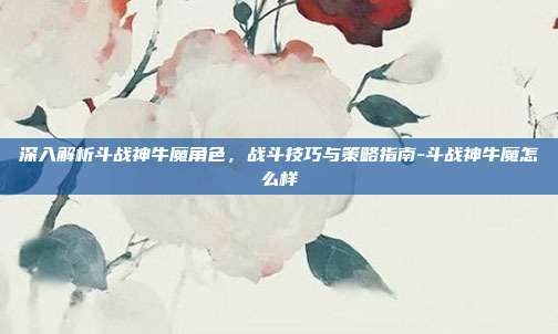 深入解析斗战神牛魔角色,战斗技巧与策略指南-斗战神牛魔怎么样