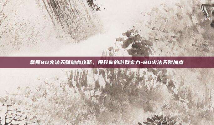 掌握80火法天赋加点攻略,提升你的游戏实力-80火法天赋加点
