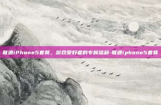 联通iPhone5套餐,游戏爱好者的专属福利-联通iphone5套餐