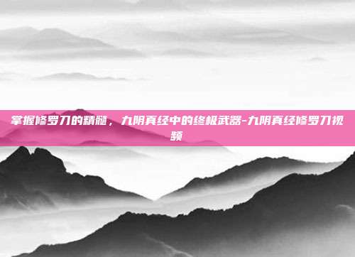 掌握修罗刀的精髓,九阴真经中的终极武器-九阴真经修罗刀视频