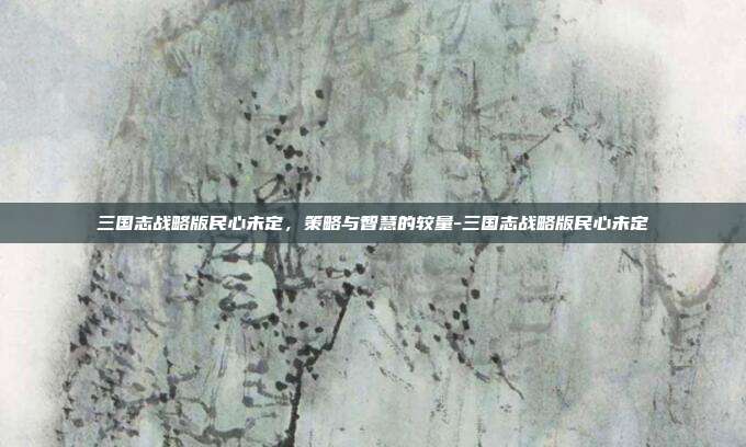 三国志战略版民心未定,策略与智慧的较量-三国志战略版民心未定