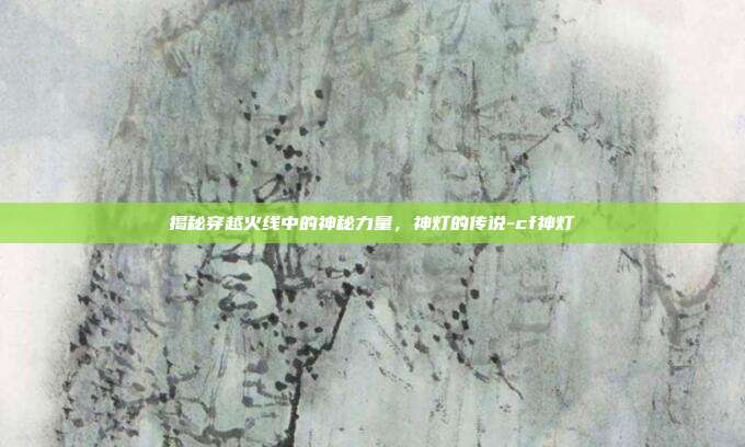 揭秘穿越火线中的神秘力量,神灯的传说-cf神灯