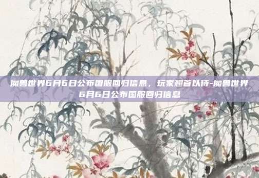 魔兽世界6月6日公布国服回归信息,玩家翘首以待-魔兽世界6月6日公布国服回归信息