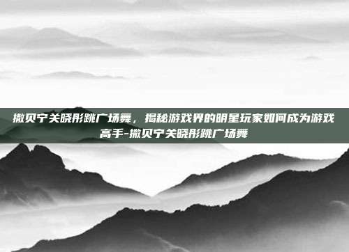 撒贝宁关晓彤跳广场舞,揭秘游戏界的明星玩家如何成为游戏高手-撒贝宁关晓彤跳广场舞