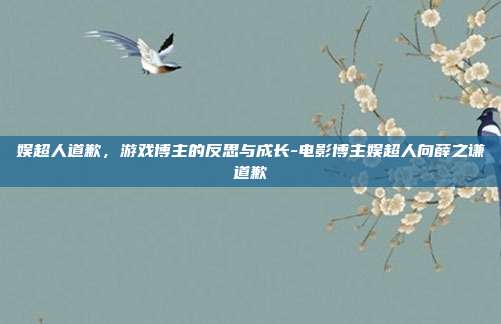 娱超人道歉,游戏博主的反思与成长-电影博主娱超人向薛之谦道歉