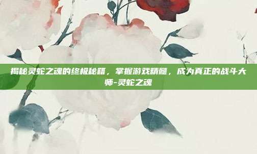 揭秘灵蛇之魂的终极秘籍,掌握游戏精髓,成为真正的战斗大师-灵蛇之魂