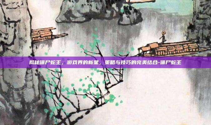 揭秘僵尸蛇王,游戏界的新星,策略与技巧的完美结合-僵尸蛇王