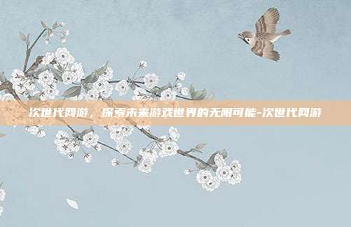 次世代网游,探索未来游戏世界的无限可能-次世代网游