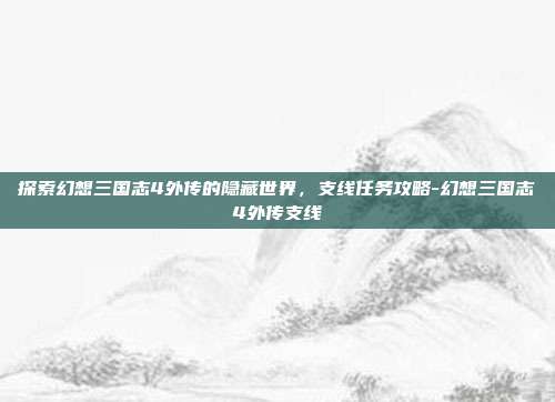 探索幻想三国志4外传的隐藏世界,支线任务攻略-幻想三国志4外传支线