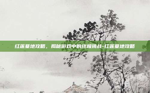 红莲墓地攻略,揭秘游戏中的终极挑战-红莲墓地攻略