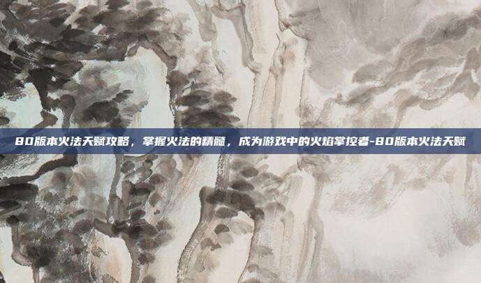 80版本火法天赋攻略,掌握火法的精髓,成为游戏中的火焰掌控者-80版本火法天赋