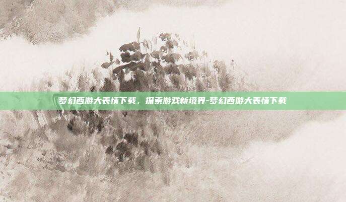 梦幻西游大表情下载,探索游戏新境界-梦幻西游大表情下载