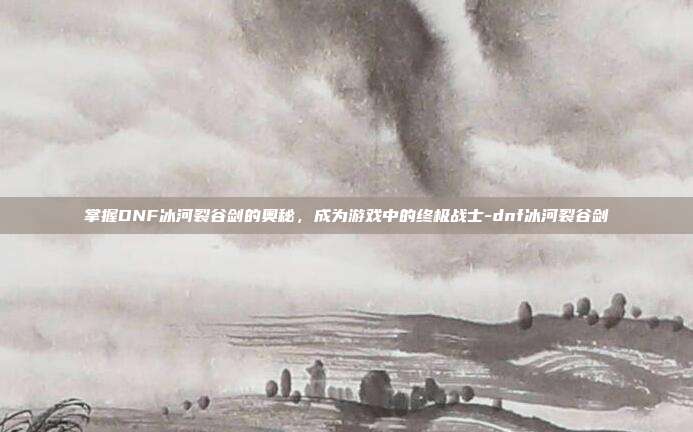掌握DNF冰河裂谷剑的奥秘,成为游戏中的终极战士-dnf冰河裂谷剑
