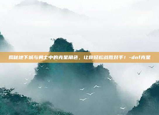 揭秘地下城与勇士中的克星角色,让你轻松战胜对手!-dnf克星