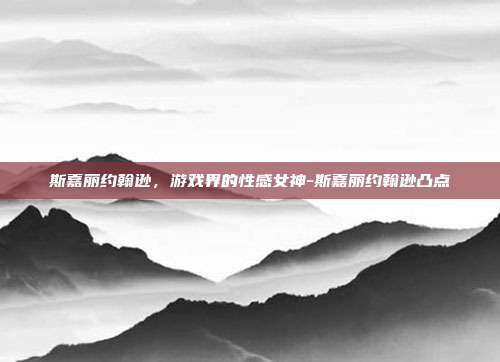 斯嘉丽约翰逊,游戏界的性感女神-斯嘉丽约翰逊凸点