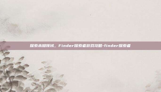 探索未知领域,Finder探索者游戏攻略-finder探索者