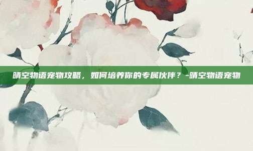 晴空物语宠物攻略,如何培养你的专属伙伴?-晴空物语宠物