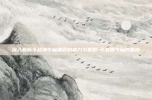 深入解析斗战神牛魔角色的威力与策略-斗战神牛魔厉害吗