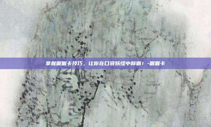 掌握喔喔卡技巧,让你在口袋妖怪中称霸!-喔喔卡
