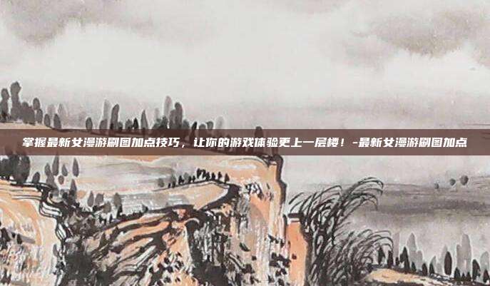 掌握最新女漫游刷图加点技巧,让你的游戏体验更上一层楼!-最新女漫游刷图加点