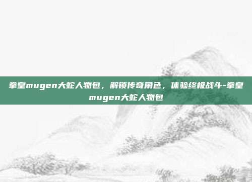 拳皇mugen大蛇人物包,解锁传奇角色,体验终极战斗-拳皇mugen大蛇人物包