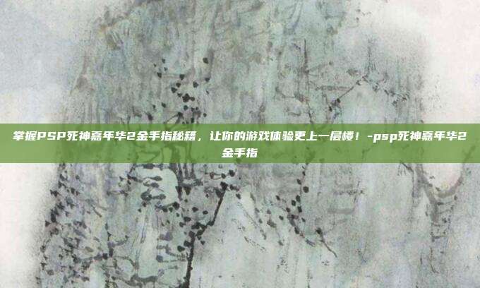 掌握PSP死神嘉年华2金手指秘籍,让你的游戏体验更上一层楼!-psp死神嘉年华2金手指