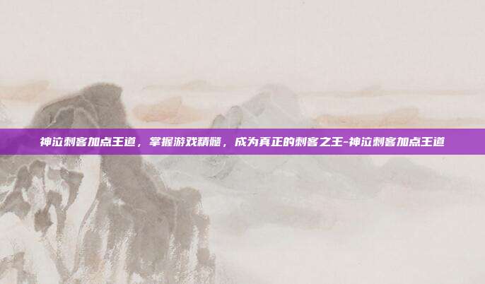 神泣刺客加点王道,掌握游戏精髓,成为真正的刺客之王-神泣刺客加点王道