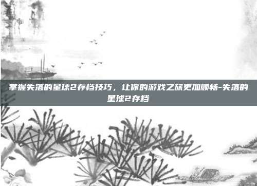 掌握失落的星球2存档技巧,让你的游戏之旅更加顺畅-失落的星球2存档