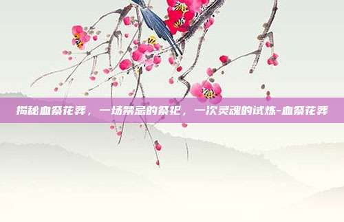 揭秘血祭花葬,一场禁忌的祭祀,一次灵魂的试炼-血祭花葬