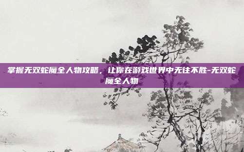 掌握无双蛇魔全人物攻略,让你在游戏世界中无往不胜-无双蛇魔全人物