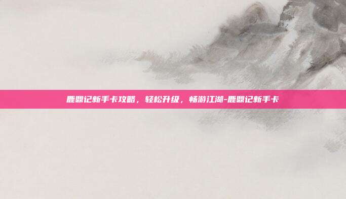 鹿鼎记新手卡攻略,轻松升级,畅游江湖-鹿鼎记新手卡