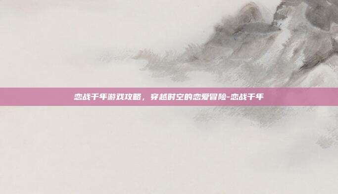 恋战千年游戏攻略,穿越时空的恋爱冒险-恋战千年