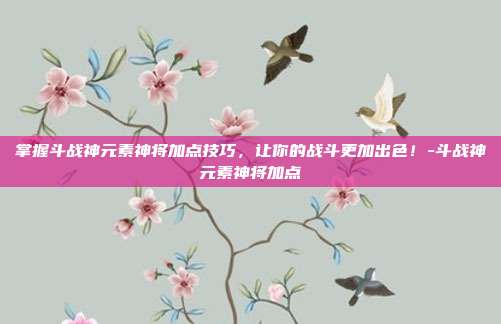 掌握斗战神元素神将加点技巧,让你的战斗更加出色!-斗战神元素神将加点