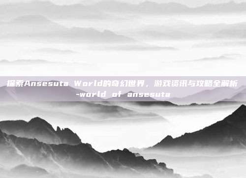 探索Ansesuta World的奇幻世界,游戏资讯与攻略全解析-world of ansesuta