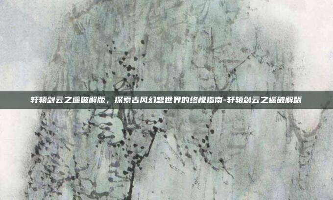 轩辕剑云之遥破解版,探索古风幻想世界的终极指南-轩辕剑云之遥破解版