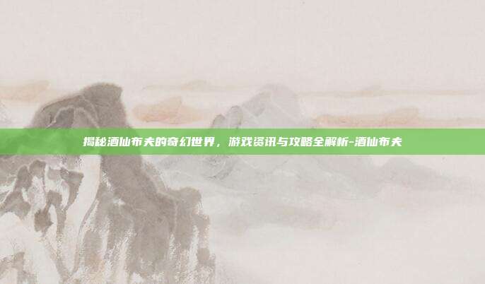 揭秘酒仙布夫的奇幻世界,游戏资讯与攻略全解析-酒仙布夫