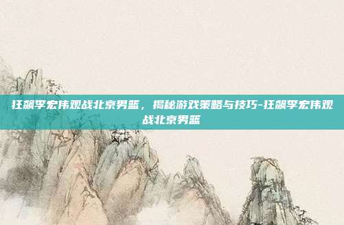 狂飙李宏伟观战北京男篮,揭秘游戏策略与技巧-狂飙李宏伟观战北京男篮