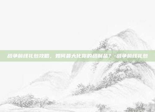 战争前线礼包攻略,如何最大化你的战利品?-战争前线礼包