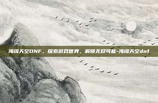 海阔天空DNF,探索游戏世界,解锁无尽可能-海阔天空dnf