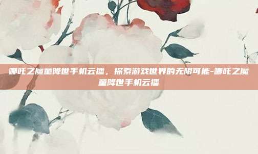 哪吒之魔童降世手机云播,探索游戏世界的无限可能-哪吒之魔童降世手机云播